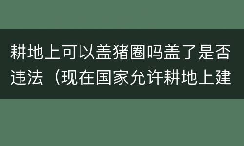 耕地上可以盖猪圈吗盖了是否违法（现在国家允许耕地上建猪圈吗）