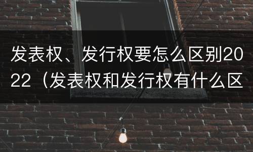 发表权、发行权要怎么区别2022（发表权和发行权有什么区别）
