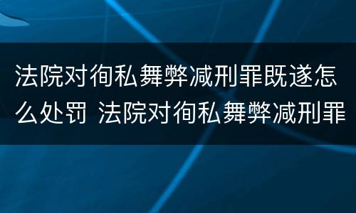 法院对徇私舞弊减刑罪既遂怎么处罚 法院对徇私舞弊减刑罪既遂怎么处罚
