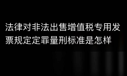 法律对非法出售增值税专用发票规定定罪量刑标准是怎样