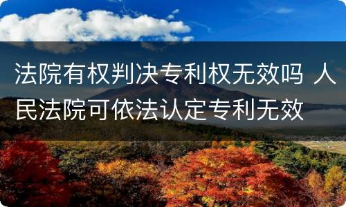 法院有权判决专利权无效吗 人民法院可依法认定专利无效