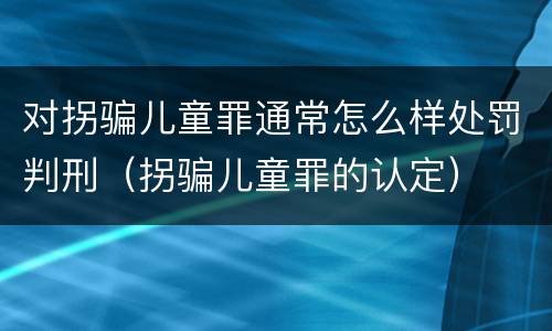 对拐骗儿童罪通常怎么样处罚判刑（拐骗儿童罪的认定）