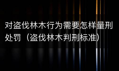 对盗伐林木行为需要怎样量刑处罚（盗伐林木判刑标准）