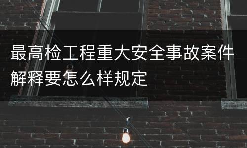 最高检工程重大安全事故案件解释要怎么样规定