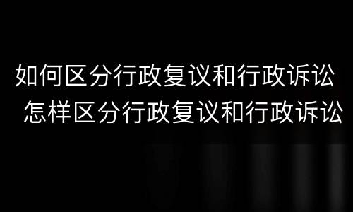 如何区分行政复议和行政诉讼 怎样区分行政复议和行政诉讼