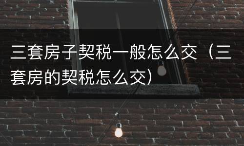 三套房子契税一般怎么交（三套房的契税怎么交）