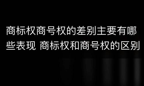 商标权商号权的差别主要有哪些表现 商标权和商号权的区别