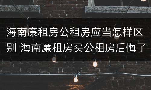 海南廉租房公租房应当怎样区别 海南廉租房买公租房后悔了