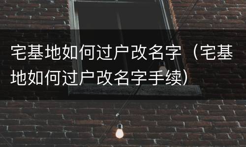 宅基地如何过户改名字（宅基地如何过户改名字手续）