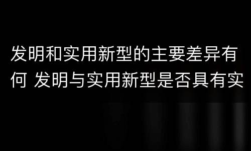 发明和实用新型的主要差异有何 发明与实用新型是否具有实用性