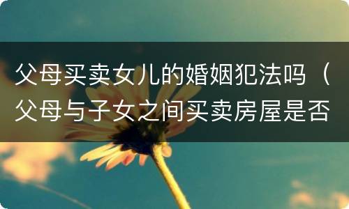 父母买卖女儿的婚姻犯法吗（父母与子女之间买卖房屋是否合法）