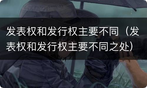 发表权和发行权主要不同（发表权和发行权主要不同之处）
