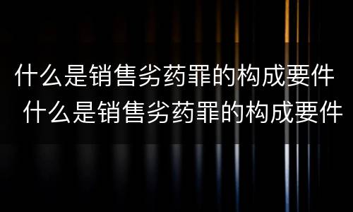 什么是销售劣药罪的构成要件 什么是销售劣药罪的构成要件和标准