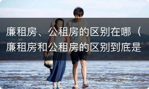 廉租房、公租房的区别在哪（廉租房和公租房的区别到底是什么）