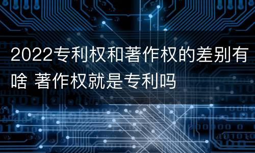 2022专利权和著作权的差别有啥 著作权就是专利吗