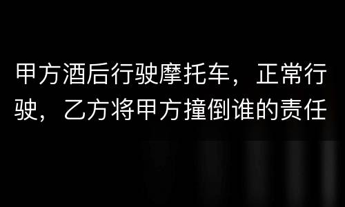 甲方酒后行驶摩托车，正常行驶，乙方将甲方撞倒谁的责任大一些
