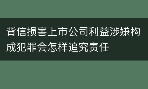 背信损害上市公司利益涉嫌构成犯罪会怎样追究责任