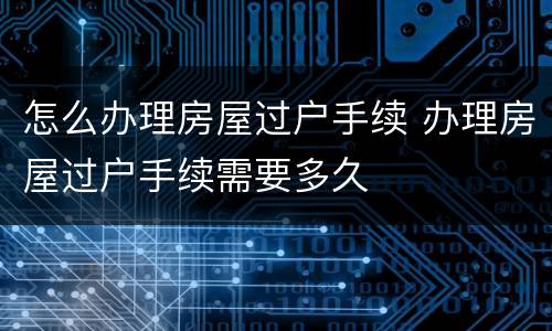 怎么办理房屋过户手续 办理房屋过户手续需要多久