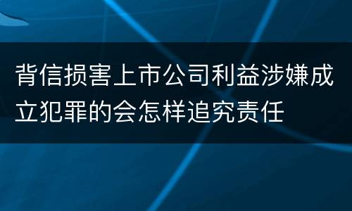 背信损害上市公司利益涉嫌成立犯罪的会怎样追究责任