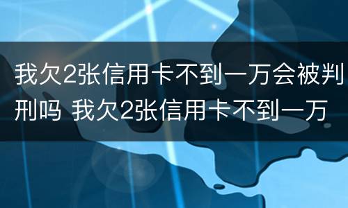 我欠2张信用卡不到一万会被判刑吗 我欠2张信用卡不到一万会被判刑吗