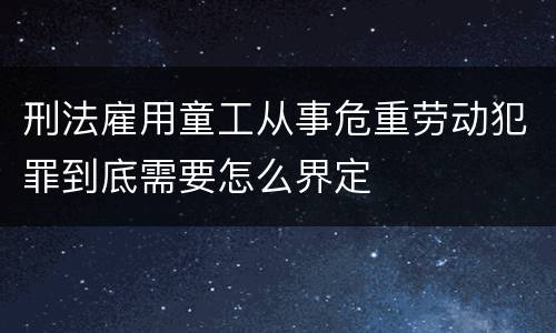 刑法雇用童工从事危重劳动犯罪到底需要怎么界定
