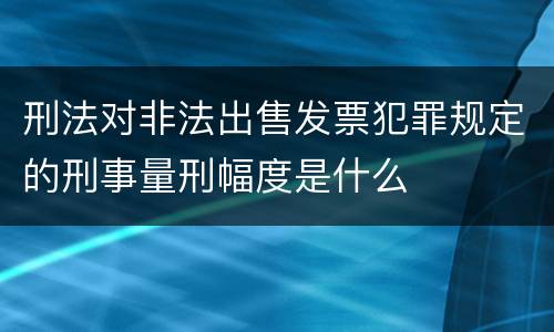 刑法对非法出售发票犯罪规定的刑事量刑幅度是什么