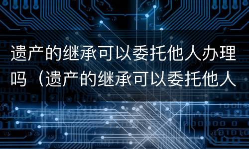 遗产的继承可以委托他人办理吗（遗产的继承可以委托他人办理吗要交税吗）
