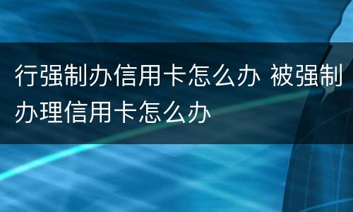 行强制办信用卡怎么办 被强制办理信用卡怎么办