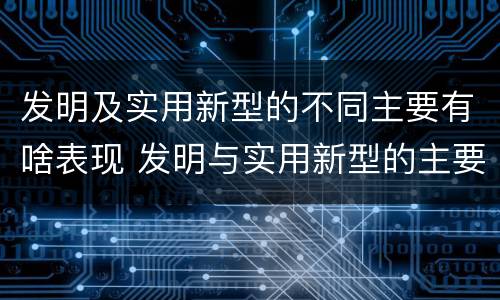 发明及实用新型的不同主要有啥表现 发明与实用新型的主要区别