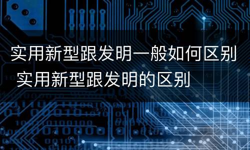 实用新型跟发明一般如何区别 实用新型跟发明的区别