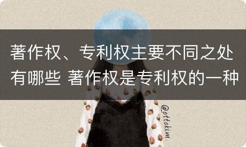 著作权、专利权主要不同之处有哪些 著作权是专利权的一种吗