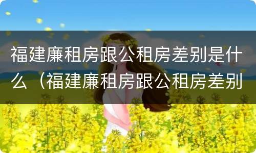 福建廉租房跟公租房差别是什么（福建廉租房跟公租房差别是什么意思）