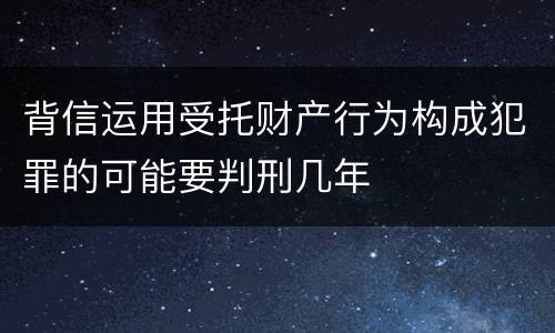 背信运用受托财产行为构成犯罪的可能要判刑几年