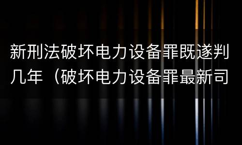 新刑法破坏电力设备罪既遂判几年（破坏电力设备罪最新司法解释）
