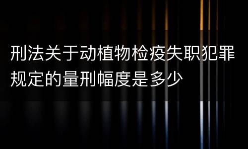 刑法关于动植物检疫失职犯罪规定的量刑幅度是多少