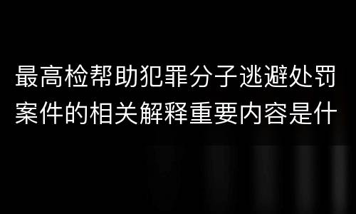最高检帮助犯罪分子逃避处罚案件的相关解释重要内容是什么
