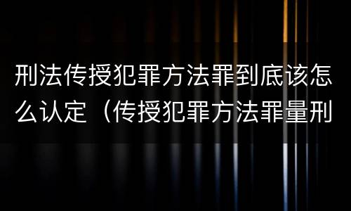 刑法传授犯罪方法罪到底该怎么认定（传授犯罪方法罪量刑）