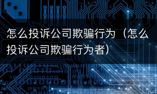 怎么投诉公司欺骗行为（怎么投诉公司欺骗行为者）