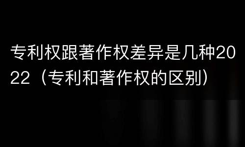 专利权跟著作权差异是几种2022（专利和著作权的区别）