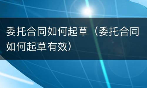 委托合同如何起草（委托合同如何起草有效）
