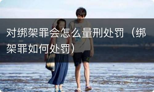 对绑架罪会怎么量刑处罚（绑架罪如何处罚）