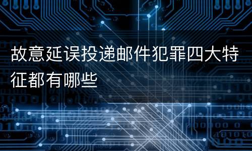 故意延误投递邮件犯罪四大特征都有哪些