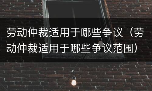劳动仲裁适用于哪些争议（劳动仲裁适用于哪些争议范围）