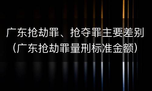 广东抢劫罪、抢夺罪主要差别（广东抢劫罪量刑标准金额）