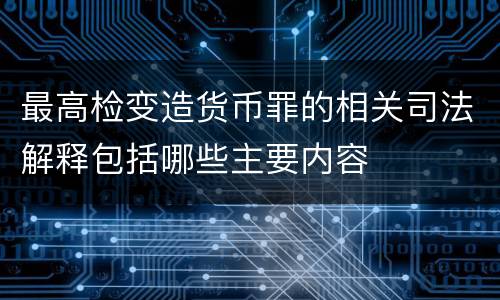 最高检变造货币罪的相关司法解释包括哪些主要内容
