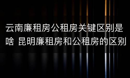 云南廉租房公租房关键区别是啥 昆明廉租房和公租房的区别