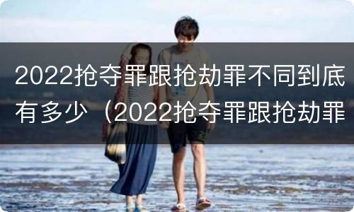 2022抢夺罪跟抢劫罪不同到底有多少（2022抢夺罪跟抢劫罪不同到底有多少案例）