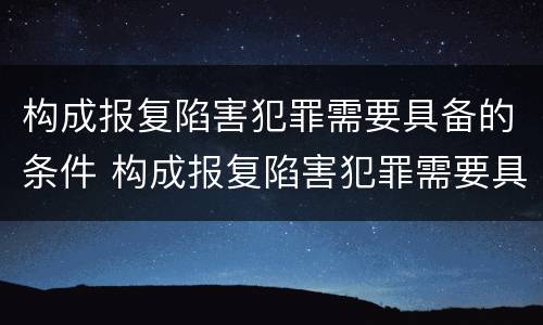 构成报复陷害犯罪需要具备的条件 构成报复陷害犯罪需要具备的条件有哪些
