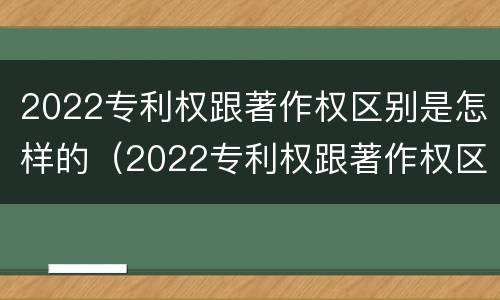2022专利权跟著作权区别是怎样的（2022专利权跟著作权区别是怎样的呢）