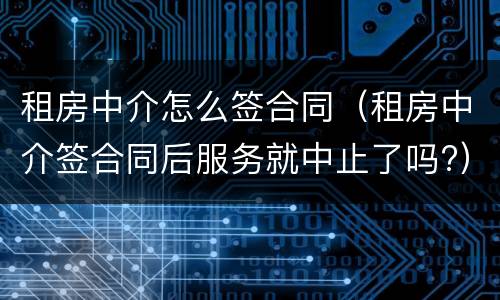 租房中介怎么签合同（租房中介签合同后服务就中止了吗?）